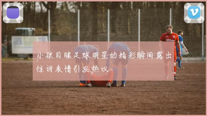 小孩目睹足球明星的精彩瞬间露出惊讶表情引发热议