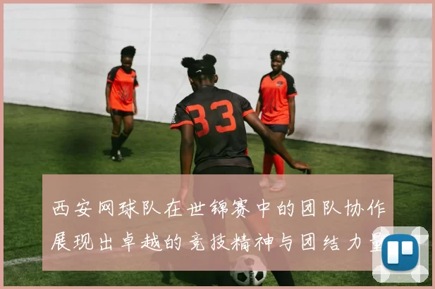西安网球队在世锦赛中的团队协作展现出卓越的竞技精神与团结力量