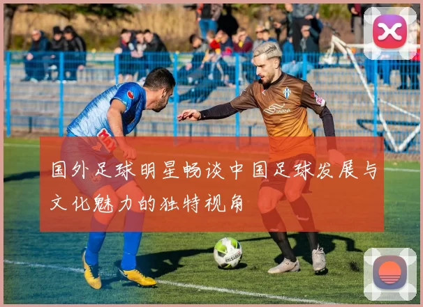 国外足球明星畅谈中国足球发展与文化魅力的独特视角