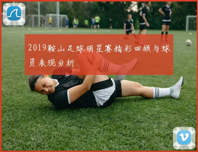 2019鞍山足球明星赛精彩回顾与球员表现分析