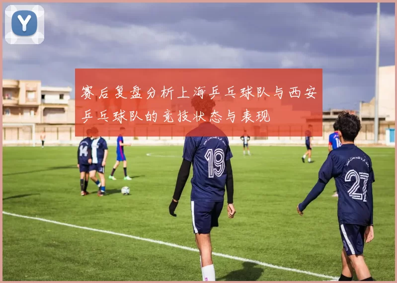 赛后复盘分析上海乒乓球队与西安乒乓球队的竞技状态与表现