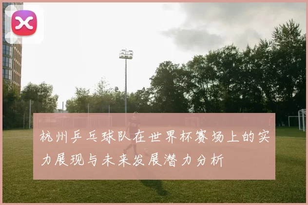 杭州乒乓球队在世界杯赛场上的实力展现与未来发展潜力分析