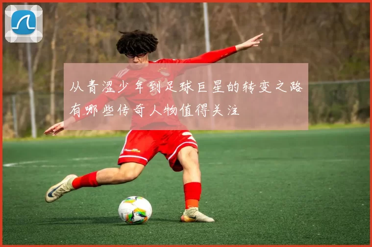 从青涩少年到足球巨星的转变之路有哪些传奇人物值得关注