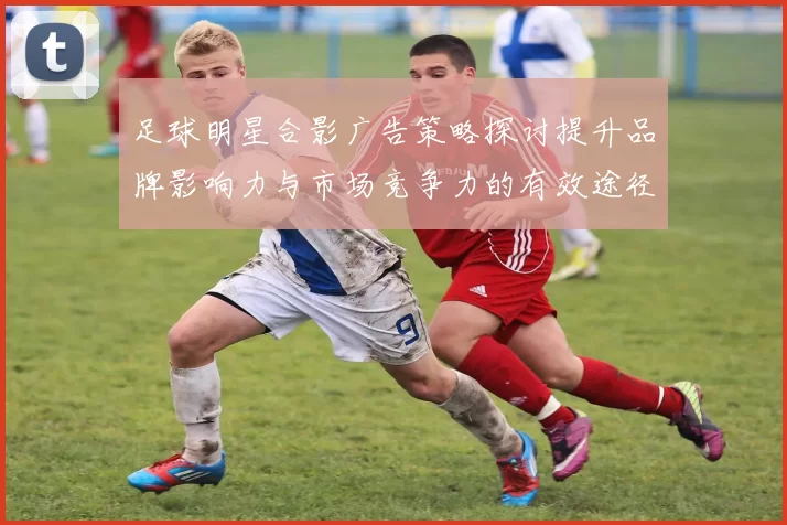 足球明星合影广告策略探讨提升品牌影响力与市场竞争力的有效途径