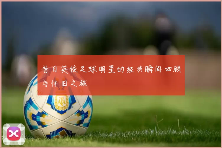 昔日英俊足球明星的经典瞬间回顾与怀旧之旅
