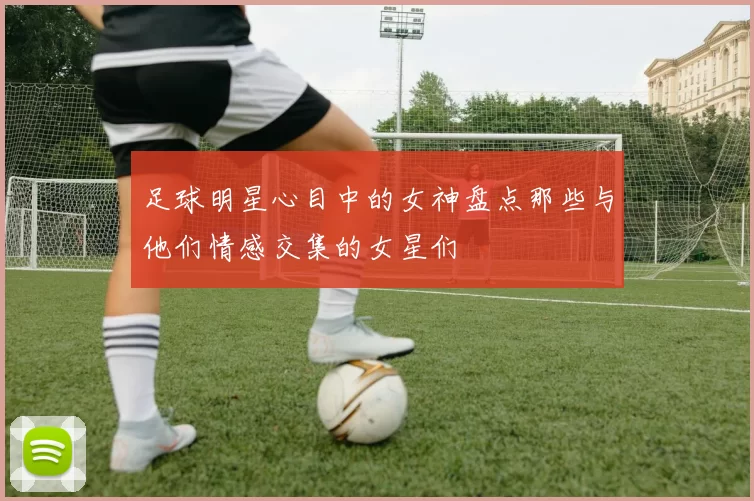 足球明星心目中的女神盘点那些与他们情感交集的女星们