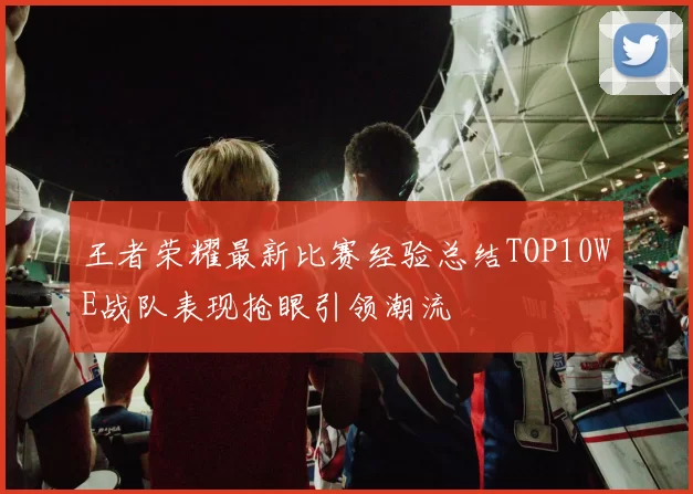 王者荣耀最新比赛经验总结TOP10WE战队表现抢眼引领潮流