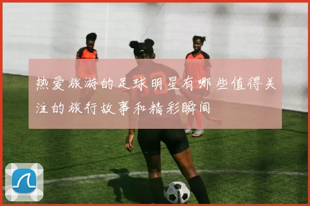 热爱旅游的足球明星有哪些值得关注的旅行故事和精彩瞬间