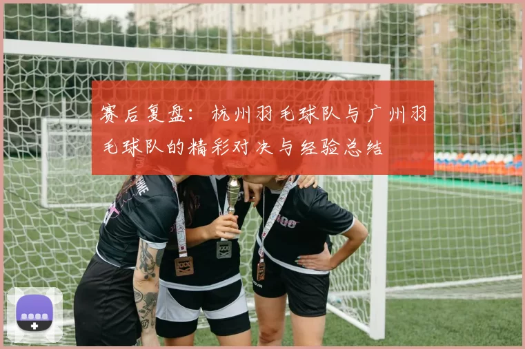 赛后复盘：杭州羽毛球队与广州羽毛球队的精彩对决与经验总结
