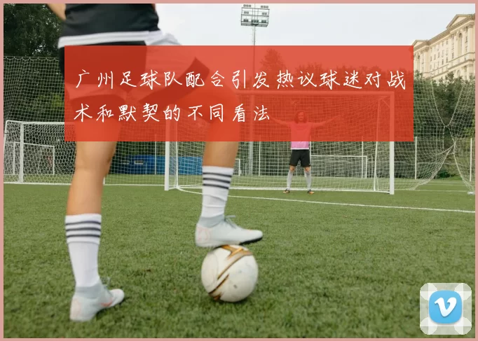 广州足球队配合引发热议球迷对战术和默契的不同看法