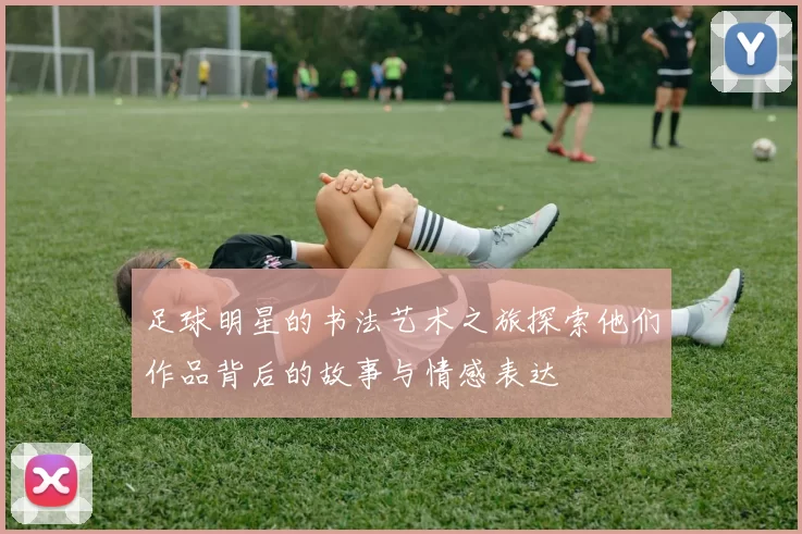 足球明星的书法艺术之旅探索他们作品背后的故事与情感表达