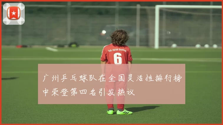 广州乒乓球队在全国灵活性排行榜中荣登第四名引发热议