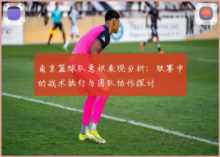 南京篮球队意识表现分析：联赛中的战术执行与团队协作探讨