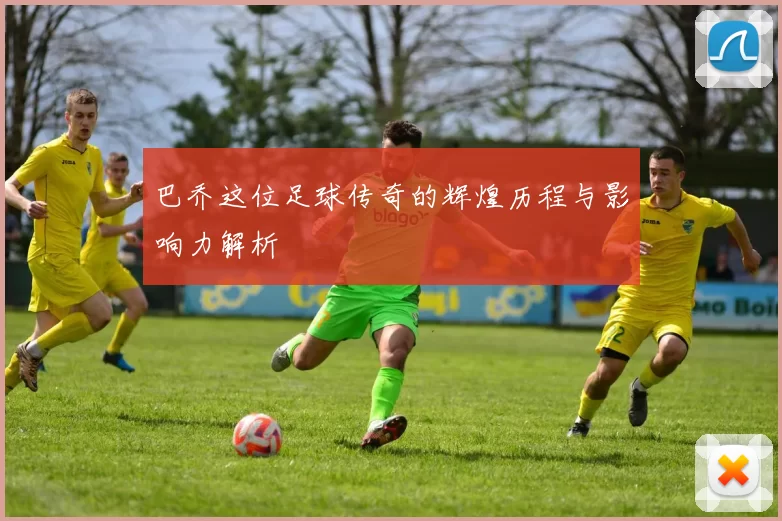 巴乔这位足球传奇的辉煌历程与影响力解析
