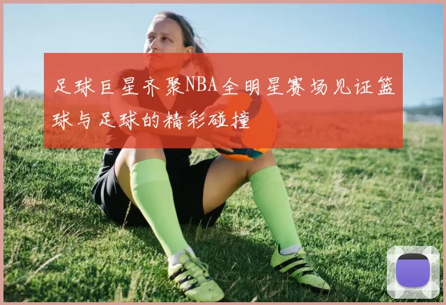 足球巨星齐聚NBA全明星赛场见证篮球与足球的精彩碰撞