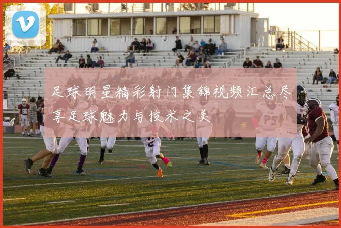 足球明星精彩射门集锦视频汇总尽享足球魅力与技术之美