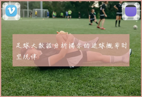 足球大数据分析揭示的进球概率时空规律