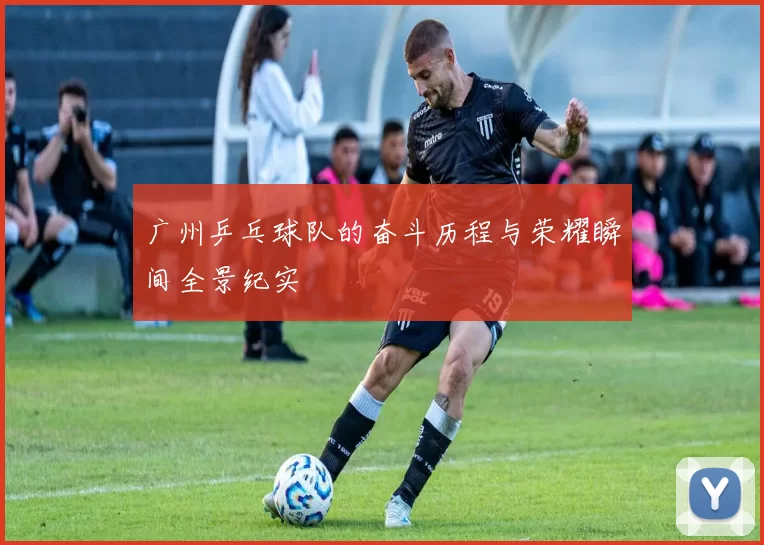 广州乒乓球队的奋斗历程与荣耀瞬间全景纪实