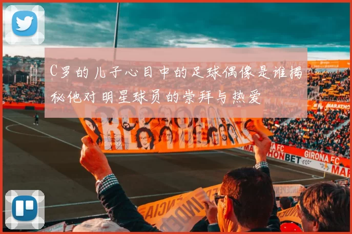 C罗的儿子心目中的足球偶像是谁揭秘他对明星球员的崇拜与热爱