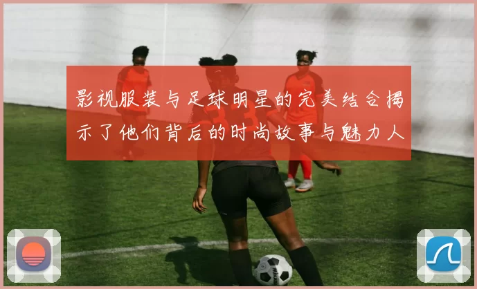 影视服装与足球明星的完美结合揭示了他们背后的时尚故事与魅力人生