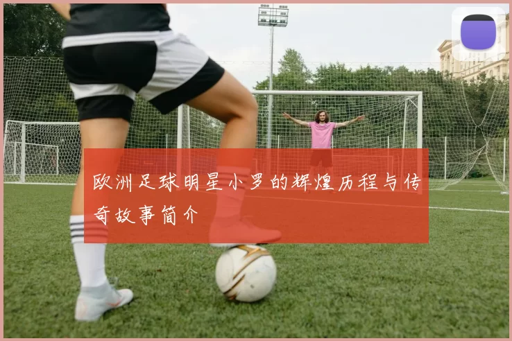 欧洲足球明星小罗的辉煌历程与传奇故事简介