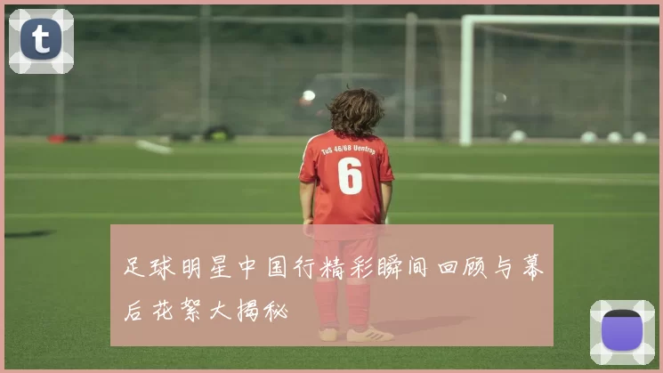 足球明星中国行精彩瞬间回顾与幕后花絮大揭秘