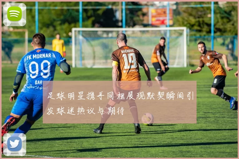 足球明星携手同框展现默契瞬间引发球迷热议与期待