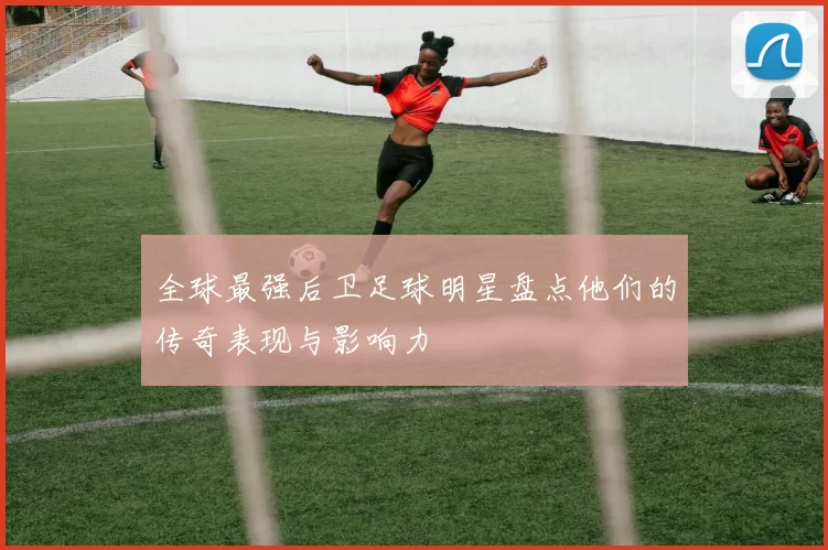 全球最强后卫足球明星盘点他们的传奇表现与影响力