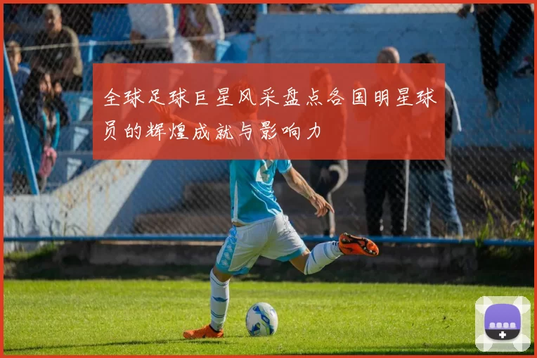 全球足球巨星风采盘点各国明星球员的辉煌成就与影响力