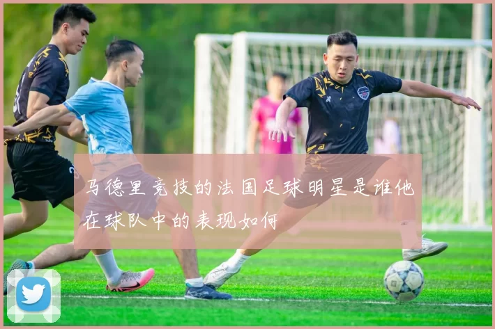 马德里竞技的法国足球明星是谁他在球队中的表现如何