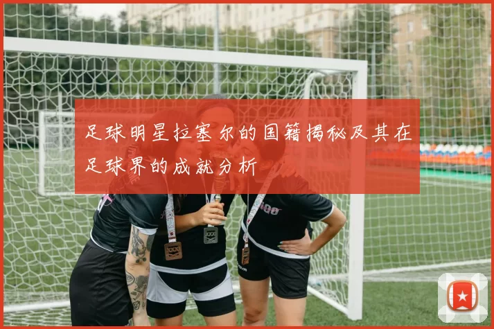足球明星拉塞尔的国籍揭秘及其在足球界的成就分析