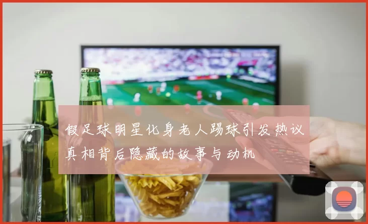 假足球明星化身老人踢球引发热议真相背后隐藏的故事与动机