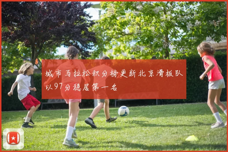 城市马拉松积分榜更新北京滑板队以97分稳居第一名