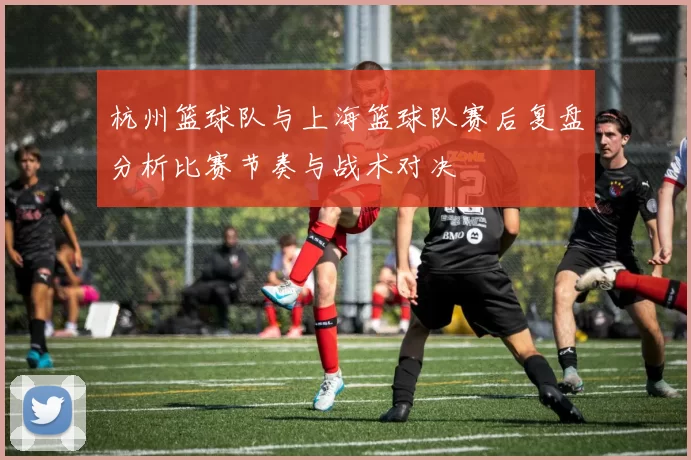 杭州篮球队与上海篮球队赛后复盘分析比赛节奏与战术对决