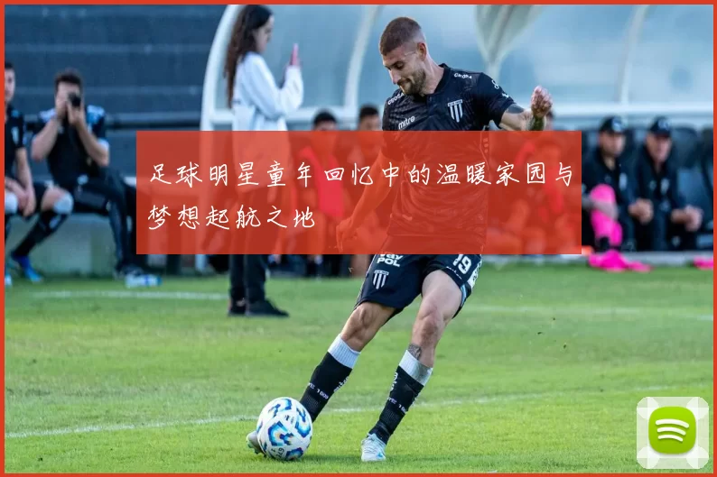 足球明星童年回忆中的温暖家园与梦想起航之地