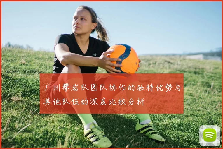 广州攀岩队团队协作的独特优势与其他队伍的深度比较分析