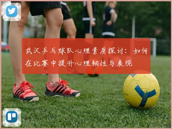 武汉乒乓球队心理素质探讨：如何在比赛中提升心理韧性与表现