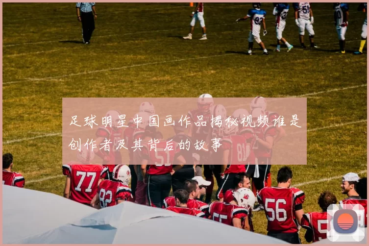 足球明星中国画作品揭秘视频谁是创作者及其背后的故事