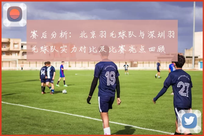 赛后分析：北京羽毛球队与深圳羽毛球队实力对比及比赛亮点回顾
