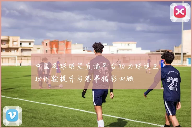 中国足球明星直播平台助力球迷互动体验提升与赛事精彩回顾