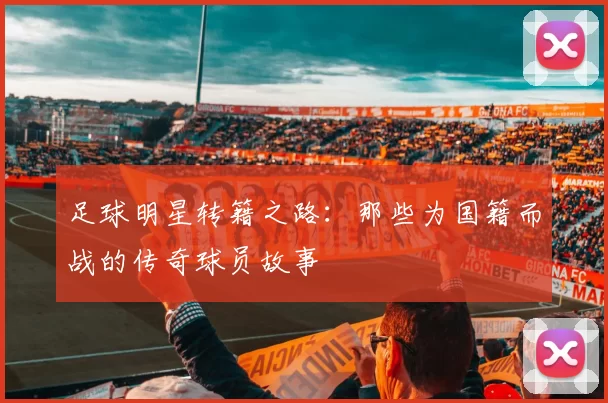 足球明星转籍之路：那些为国籍而战的传奇球员故事