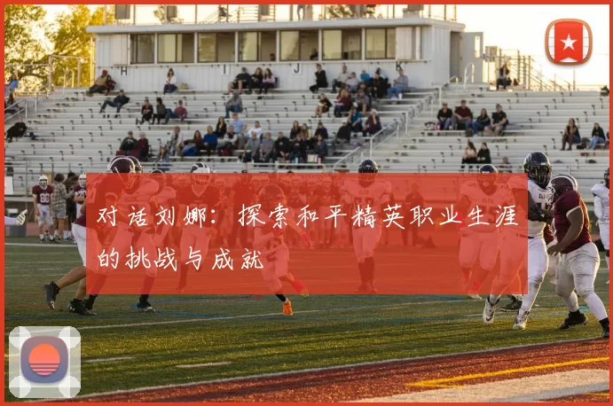 对话刘娜：探索和平精英职业生涯的挑战与成就