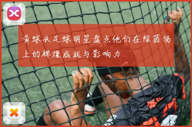 黄球衣足球明星盘点他们在绿茵场上的辉煌成就与影响力