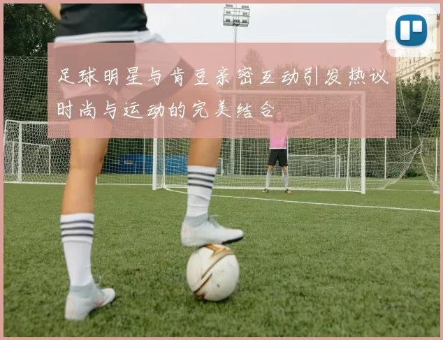 足球明星与肯豆亲密互动引发热议时尚与运动的完美结合