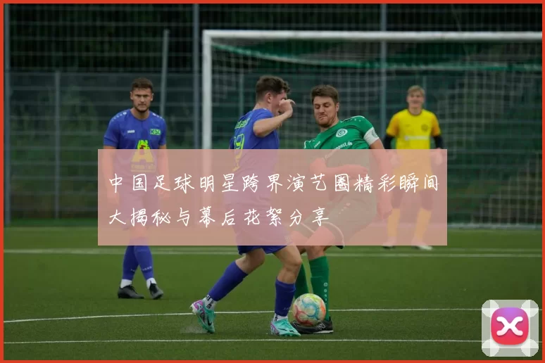 中国足球明星跨界演艺圈精彩瞬间大揭秘与幕后花絮分享