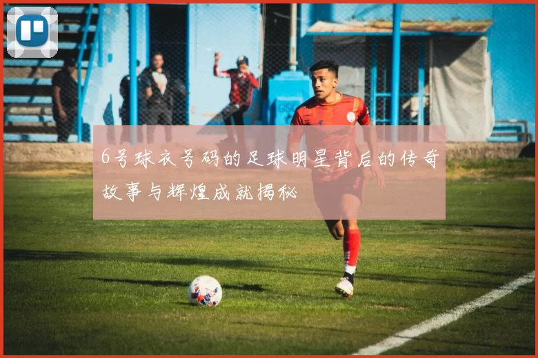 6号球衣号码的足球明星背后的传奇故事与辉煌成就揭秘
