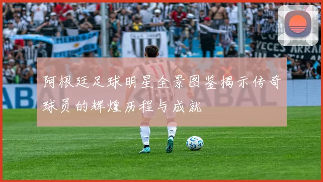 阿根廷足球明星全景图鉴揭示传奇球员的辉煌历程与成就