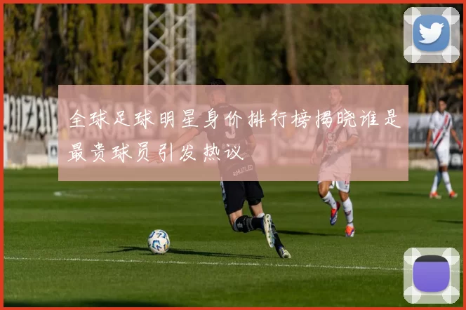全球足球明星身价排行榜揭晓谁是最贵球员引发热议