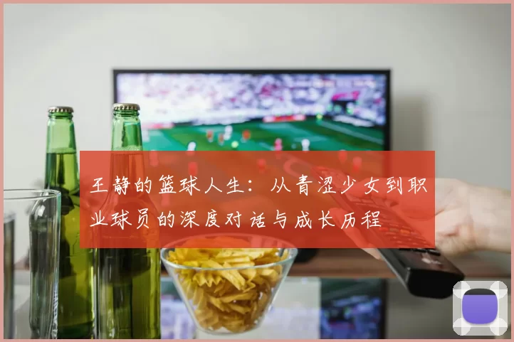 王静的篮球人生：从青涩少女到职业球员的深度对话与成长历程