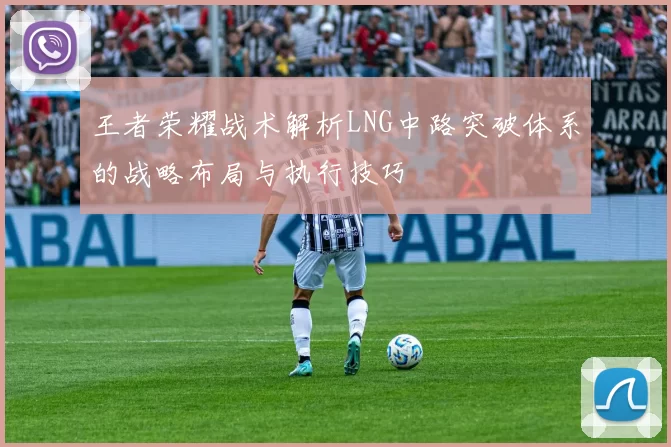 王者荣耀战术解析LNG中路突破体系的战略布局与执行技巧